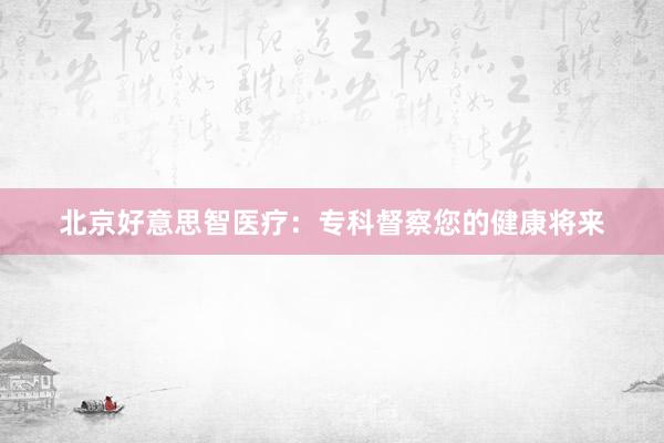 北京好意思智医疗：专科督察您的健康将来